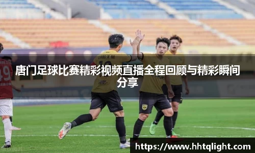 唐门足球比赛精彩视频直播全程回顾与精彩瞬间分享