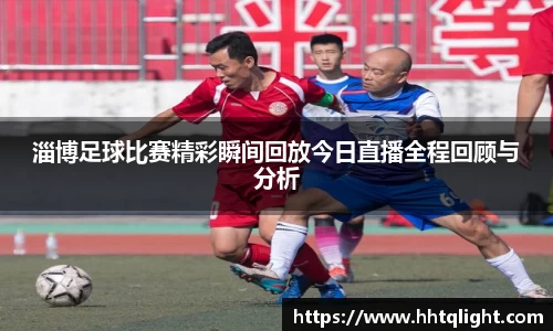 淄博足球比赛精彩瞬间回放今日直播全程回顾与分析