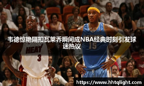 韦德惊艳隔扣瓦莱乔瞬间成NBA经典时刻引发球迷热议
